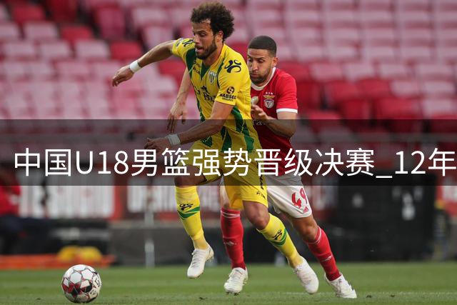 中国U18男篮强势晋级决赛 12年后再度剑指亚洲之巅