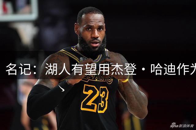 名记：湖人有望用杰登·哈迪作为筹码先签后换得到库明加