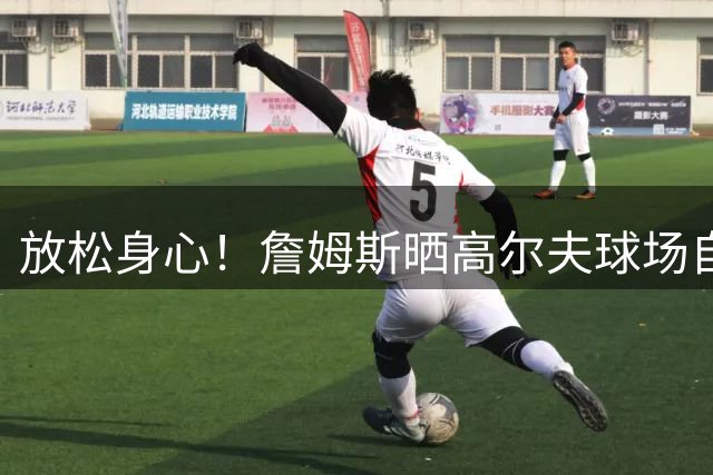 放松身心！詹姆斯晒高尔夫球场自拍：不可思议！