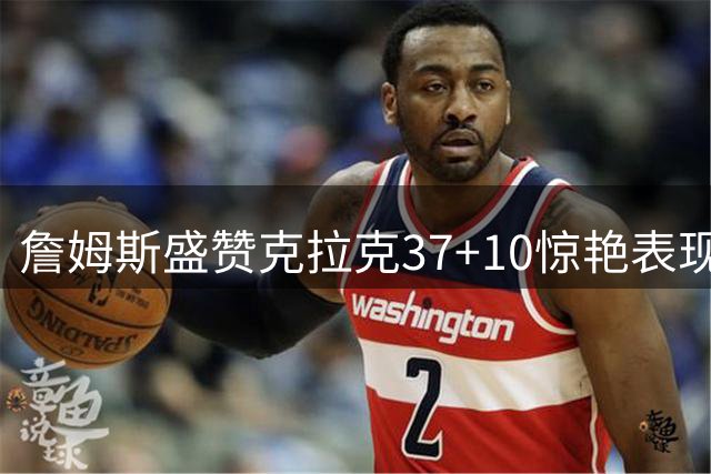詹姆斯盛赞克拉克37+10惊艳表现