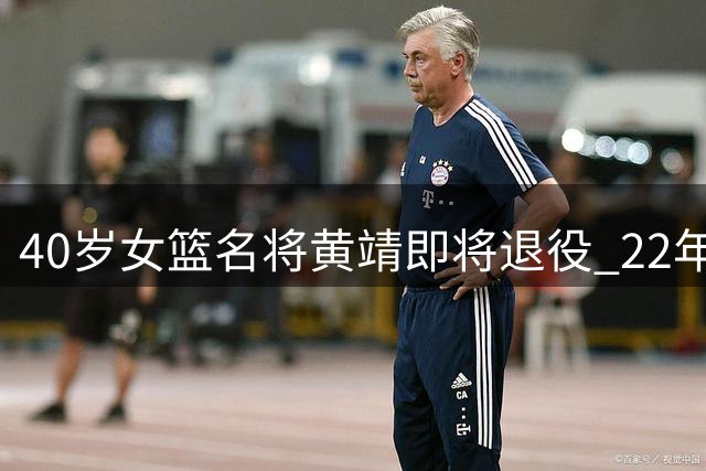 40岁女篮名将黄靖即将退役 22年职业生涯铸就WCBA传奇